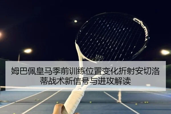 姆巴佩皇马季前训练位置变化折射安切洛蒂战术新信号与进攻解读 | kaiyun