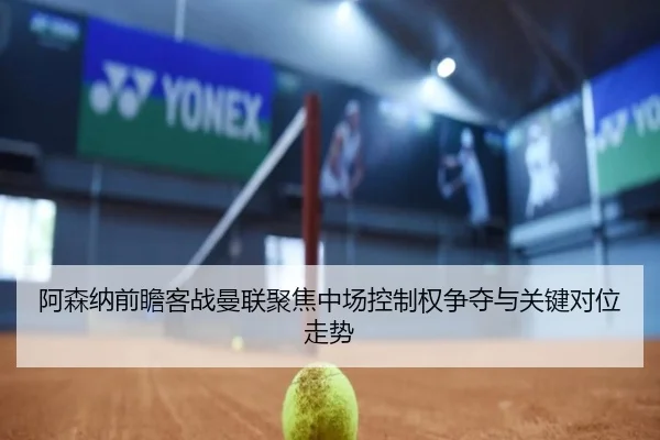 阿森纳前瞻客战曼联聚焦中场控制权争夺与关键对位走势（kaiyun）