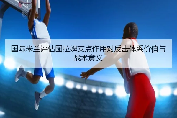 国际米兰评估图拉姆支点作用对反击体系价值与战术意义 - kaiyun