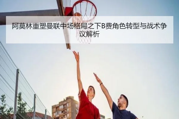 阿莫林重塑曼联中场格局之下B费角色转型与战术争议解析 - kaiyun